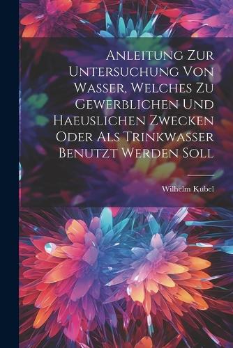 Anleitung Zur Untersuchung Von Wasser, Welches Zu Gewerblichen Und Haeuslichen Zwecken Oder Als Trinkwasser Benutzt Werden Soll