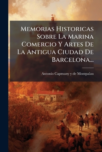 Memorias Historicas Sobre La Marina Comercio Y Artes De La Antigua Ciudad De Barcelona...