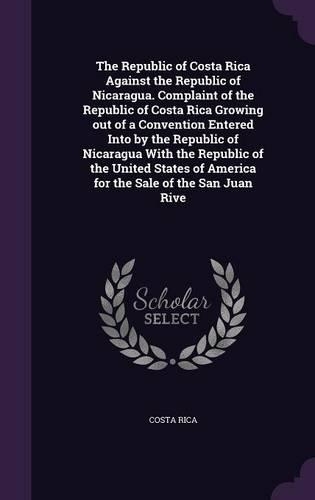 The Republic of Costa Rica Against the Republic of Nicaragua. Complaint of the Republic of Costa Rica Growing out of a Convention Entered Into by the Republic of Nicaragua With the Republic of the United States of America for the Sale of the San Ju
