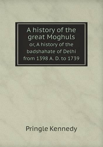 A history of the great Moghuls or, A history of the badshahate of Delhi from 1398 A. D. to 1739