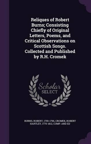 Reliques of Robert Burns; Consisting Chiefly of Original Letters, Poems, and Critical Observations on Scottish Songs. Collected and Published by R.H. Cromek
