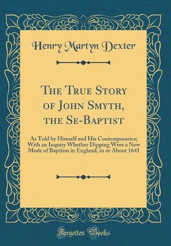 The True Story of John Smyth, the Se-Baptist: As Told by Himself and His Contemporaries; With an Inquiry Whether Dipping Were a New Mode of Baptism in England, in or About 1641 (Classic Reprint)