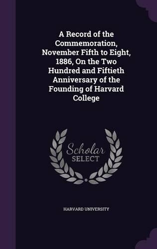 A Record of the Commemoration, November Fifth to Eight, 1886, on the Two Hundred and Fiftieth Anniversary of the Founding of Harvard College