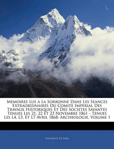 Memoires Lus a la Sorbonne Dans Les Seances Extraordinaires Du Comite Imperial Des Travaux Historiques Et Des Societes Savantes Tenues Les 21, 22 Et 23 Novembre 1861 - Tenues Les L4, L5, Et L7 Avril 1868