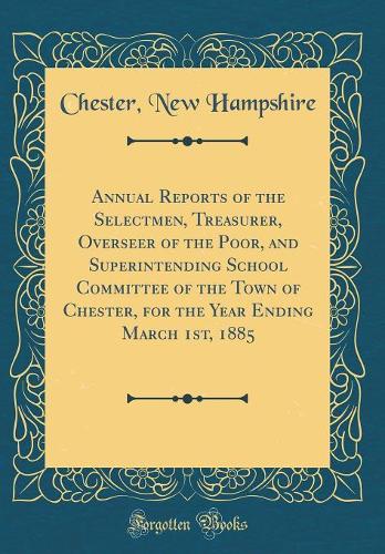 Annual Reports of the Selectmen, Treasurer, Overseer of the Poor, and Superintending School Committee of the Town of Chester, for the Year Ending March 1st, 1885 (Classic Reprint)