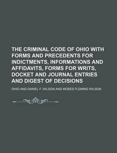 The Criminal Code of Ohio with Forms and Precedents for Indictments, Informations and Affidavits, Forms for Writs, Docket and Journal Entries and Digest of Decisions