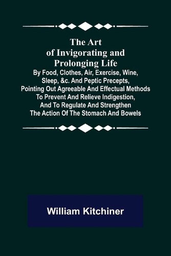 The Art of Invigorating and Prolonging Life; By Food, Clothes, Air, Exercise, Wine, Sleep, &c. and Peptic Precepts, Pointing Out Agreeable and Effectual Methods to Prevent and Relieve Indigestion, and to Regulate and Strengthen the Action of the St