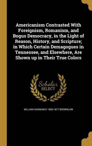 Americanism Contrasted With Foreignism, Romanism, and Bogus Democracy, in the Light of Reason, History, and Scripture; in Which Certain Demagogues in Tennessee, and Elsewhere, Are Shown up in Their True Colors
