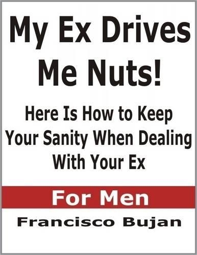 My Ex Drives Me Nuts! - Here Is How to Keep Your Sanity When Dealing With Your Ex - For Men