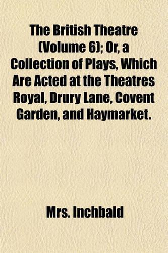 The British Theatre (Volume 6); Or, a Collection of Plays, Which Are Acted at the Theatres Royal, Drury Lane, Covent Garden, and Haymarket.