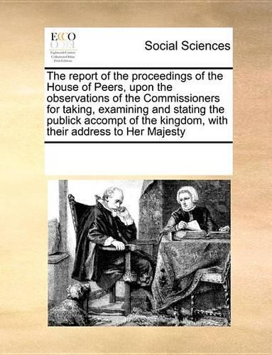 The Report of the Proceedings of the House of Peers, Upon the Observations of the Commissioners for Taking, Examining and Stating the Publick Accompt of the Kingdom, with Their Address to Her Majesty