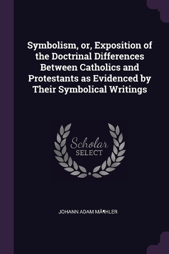 Symbolism, Or, Exposition of the Doctrinal Differences Between Catholics and Protestants as Evidenced by Their Symbolical Writings