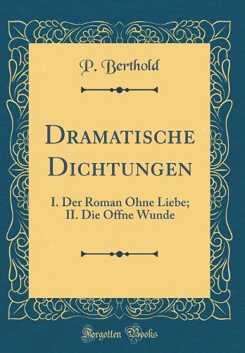 Dramatische Dichtungen: I. Der Roman Ohne Liebe; II. Die Offne Wunde (Classic Reprint)