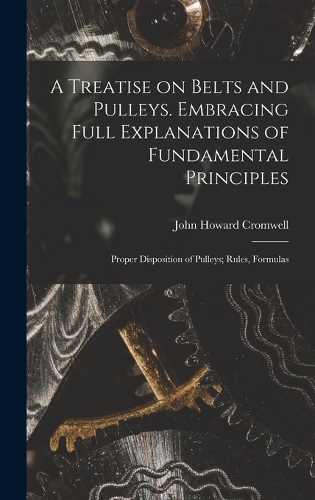 A Treatise on Belts and Pulleys. Embracing Full Explanations of Fundamental Principles; Proper Disposition of Pulleys; Rules, Formulas