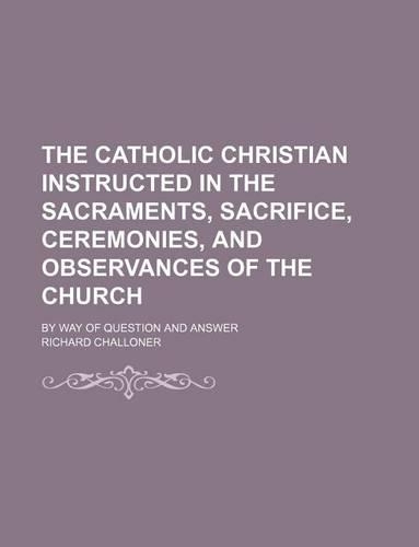 The Catholic Christian Instructed in the Sacraments, Sacrifice, Ceremonies, and Observances of the Church; By Way of Question and Answer