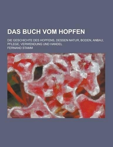 Das Buch Vom Hopfen; Die Geschichte Des Hopfens, Dessen Natur, Boden, Anbau, Pflege, Verwendung Und Handel