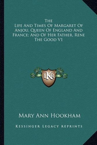 The Life And Times Of Margaret Of Anjou, Queen Of England And France; And Of Her Father, Rene The Good V1