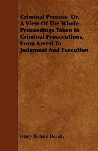 Criminal Process Or, A View Of The Whole Proceedings Taken In Criminal Prosecutions, From Arrest To Judgment And Execution