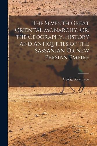 The Seventh Great Oriental Monarchy, Or, the Geography, History and Antiquities of the Sassanian Or New Persian Empire