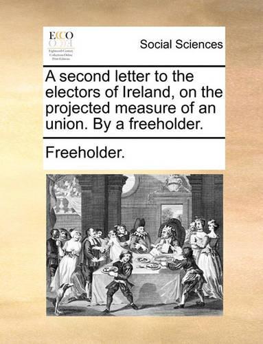 A Second Letter to the Electors of Ireland, on the Projected Measure of an Union. by a Freeholder.
