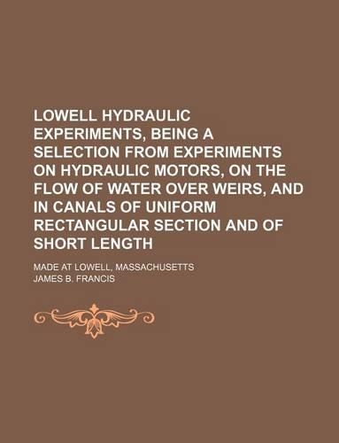 Lowell Hydraulic Experiments, Being a Selection from Experiments on Hydraulic Motors, on the Flow of Water Over Weirs, and in Canals of Uniform Rectangular Section and of Short Length; Made at Lowell, Massachusetts