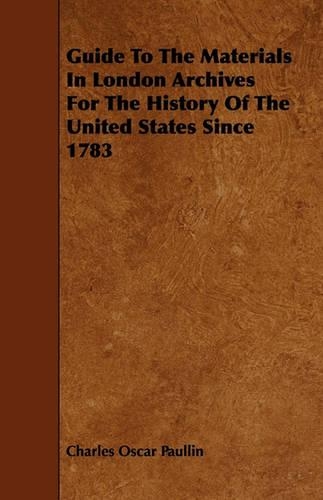 Guide To The Materials In London Archives For The History Of The United States Since 1783