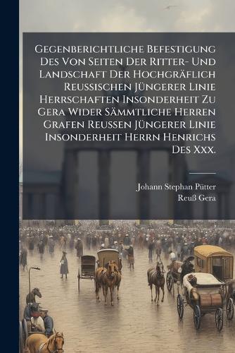 Gegenberichtliche Befestigung Des Von Seiten Der Ritter- Und Landschaft Der Hochgräflich Reussischen Jüngerer Linie Herrschaften Insonderheit Zu Gera Wider Sämmtliche Herren Grafen Reussen Jüngerer Linie Insonderheit Herrn Henrichs Des Xxx.