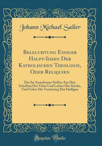 Beleuchtung Einiger Haupt-Ideen Der Katholischen Theologie, Oder Reliquien: Das Ist Auserlesene Stellen Aus Den Schriften Der Väter Und Lehrer Der Kirche, Und Ueber Die Verehrung Der Heiligen (Classic Reprint)