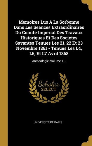 Memoires Lus A La Sorbonne Dans Les Seances Extraordinaires Du Comite Imperial Des Travaux Historiques Et Des Societes Savantes Tenues Les 21, 22 Et 23 Novembre 1861 - Tenues Les L4, L5, Et L7 Avril 1868