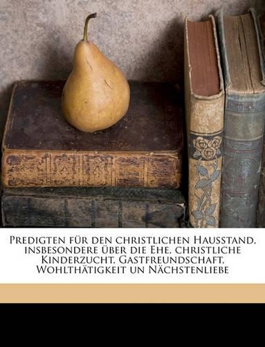 Predigten Fur Den Christlichen Hausstand, Insbesondere Uber Die Ehe, Christliche Kinderzucht, Gastfreundschaft, Wohlthatigkeit Un Nachstenliebe Volume 5