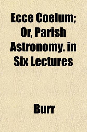 Ecce Coelum; Or, Parish Astronomy. in Six Lectures