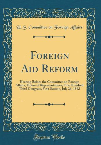 Foreign Aid Reform: Hearing Before the Committee on Foreign Affairs, House of Representatives, One Hundred Third Congress, First Session, July 26, 1993 (Classic Reprint)