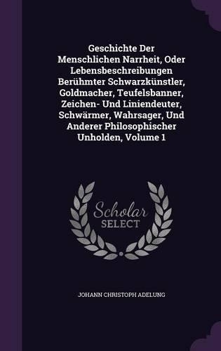 Geschichte Der Menschlichen Narrheit, Oder Lebensbeschreibungen Berühmter Schwarzkünstler, Goldmacher, Teufelsbanner, Zeichen- Und Liniendeuter, Schwärmer, Wahrsager, Und Anderer Philosophischer Unholden, Volume 1