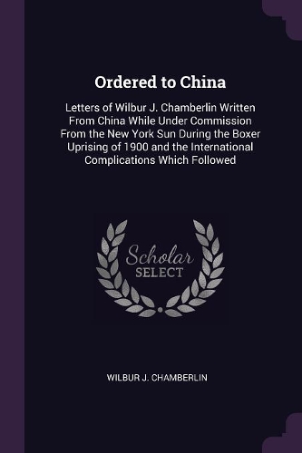 Ordered to China: Letters of Wilbur J. Chamberlin Written From China While Under Commission From the New York Sun During the Boxer Uprising of 1900 and the Internatio