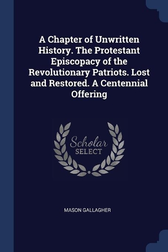 A Chapter of Unwritten History. The Protestant Episcopacy of the Revolutionary Patriots. Lost and Restored. A Centennial Offering