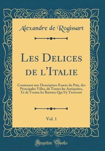 Les Delices de l'Italie, Vol. 1: Contenant une Description Exacte du Païs, des Principales Villes, de Toutes les Antiquitez, Et de Toutes les Raretez Qui S'y Trouvent (Classic Reprint)