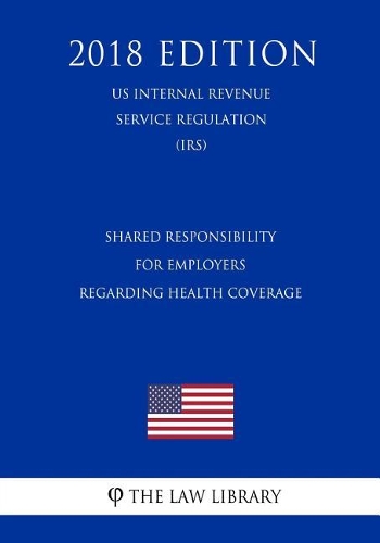 Shared Responsibility for Employers Regarding Health Coverage (Us Internal Revenue Service Regulation) (Irs) (2018 Edition)