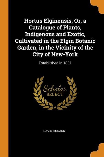 Hortus Elginensis, Or, a Catalogue of Plants, Indigenous and Exotic, Cultivated in the Elgin Botanic Garden, in the Vicinity of the City of New-York