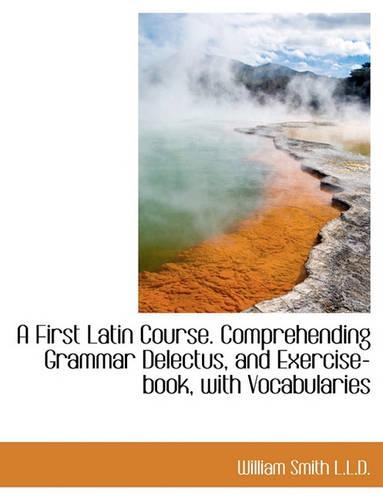 A First Latin Course. Comprehending Grammar Delectus, and Exercise-Book, with Vocabularies