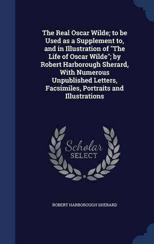 The Real Oscar Wilde; to be Used as a Supplement to, and in Illustration of The Life of Oscar Wilde; by Robert Harborough Sherard, With Numerous Unpublished Letters, Facsimiles, Portraits and Illustrations