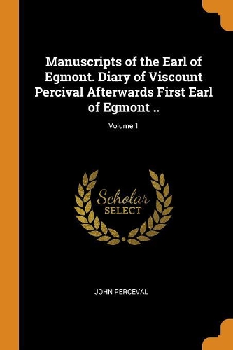 Manuscripts of the Earl of Egmont. Diary of Viscount Percival Afterwards First Earl of Egmont ..; Volume 1