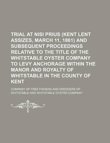 Trial at Nisi Prius (Kent Lent Assizes, March 11, 1861) and Subsequent Proceedings Relative to the Title of the Whitstable Oyster Company to Levy Anchorage Within the Manor and Royalty of Whitstable in the County of Kent