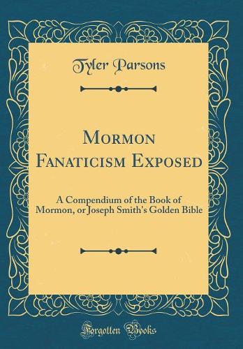 Mormon Fanaticism Exposed: A Compendium of the Book of Mormon, or Joseph Smith's Golden Bible (Classic Reprint)