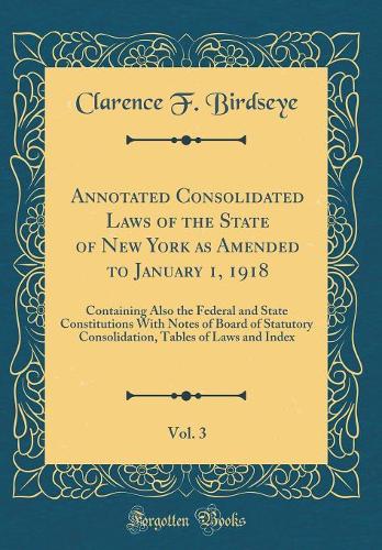 Annotated Consolidated Laws of the State of New York as Amended to January 1, 1918, Vol. 3: Containing Also the Federal and State Constitutions With Notes of Board of Statutory Consolidation, Tables of Laws and Index (Classic Reprint)