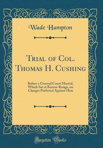 Trial of Col. Thomas H. Cushing: Before a General Court Martial, Which Sat at Barton-Rouge, on Charges Preferred Against Him (Classic Reprint)