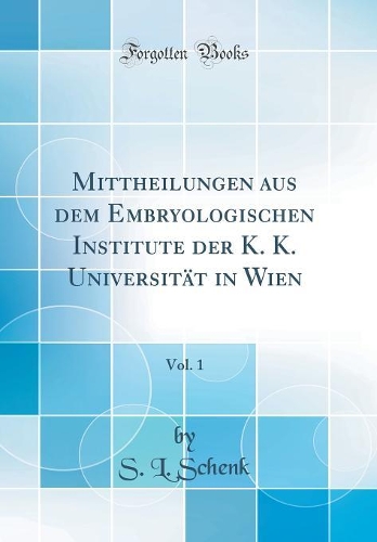 Mittheilungen Aus Dem Embryologischen Institute Der K. K. Universität in Wien, Vol. 1 (Classic Reprint)
