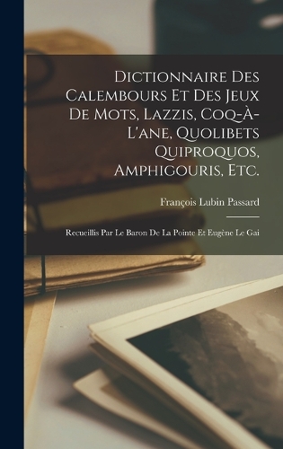 Dictionnaire des calembours et des jeux de mots, lazzis, coq-à-l'ane, quolibets quiproquos, amphigouris, etc.; recueillis par le baron de la Pointe et Eugène Le Gai
