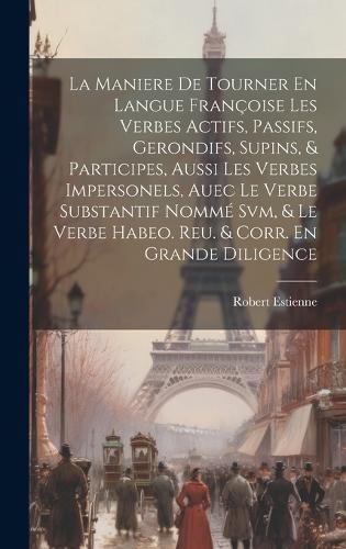 La Maniere De Tourner En Langue Françoise Les Verbes Actifs, Passifs, Gerondifs, Supins, & Participes, Aussi Les Verbes Impersonels, Auec Le Verbe Substantif Nommé Svm, & Le Verbe Habeo. Reu. & Corr. En Grande Diligence