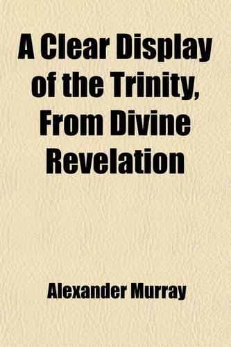 A Clear Display of the Trinity, from Divine Revelation; In Three Parts, with an Address to Enquiring Christians. to Which Is Added, by Way of Appendix, a Key to the Scripture Character of Jesus Christ