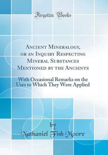 Ancient Mineralogy, or an Inquiry Respecting Mineral Substances Mentioned by the Ancients: With Occasional Remarks on the Uses to Which They Were Applied (Classic Reprint)